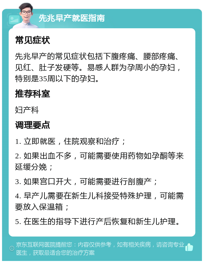 先兆早产就医指南 常见症状 先兆早产的常见症状包括下腹疼痛、腰部疼痛、见红、肚子发硬等。易感人群为孕周小的孕妇，特别是35周以下的孕妇。 推荐科室 妇产科 调理要点 1. 立即就医，住院观察和治疗； 2. 如果出血不多，可能需要使用药物如孕酮等来延缓分娩； 3. 如果宫口开大，可能需要进行剖腹产； 4. 早产儿需要在新生儿科接受特殊护理，可能需要放入保温箱； 5. 在医生的指导下进行产后恢复和新生儿护理。