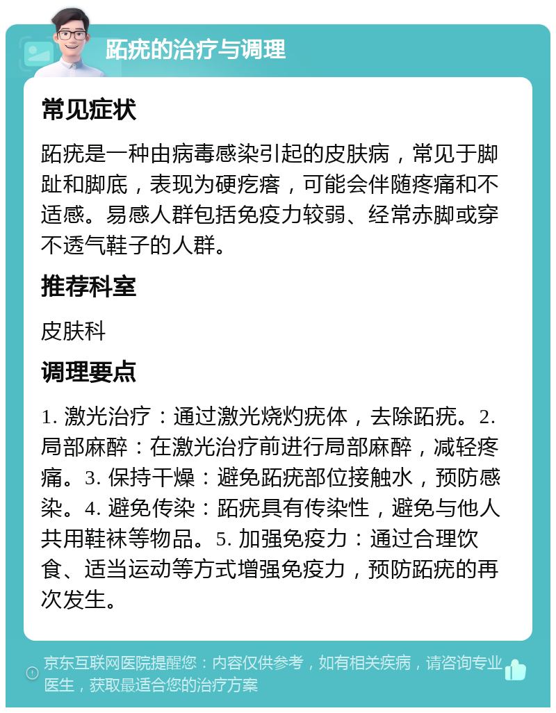 跖疣的治疗与调理 常见症状 跖疣是一种由病毒感染引起的皮肤病，常见于脚趾和脚底，表现为硬疙瘩，可能会伴随疼痛和不适感。易感人群包括免疫力较弱、经常赤脚或穿不透气鞋子的人群。 推荐科室 皮肤科 调理要点 1. 激光治疗：通过激光烧灼疣体，去除跖疣。2. 局部麻醉：在激光治疗前进行局部麻醉，减轻疼痛。3. 保持干燥：避免跖疣部位接触水，预防感染。4. 避免传染：跖疣具有传染性，避免与他人共用鞋袜等物品。5. 加强免疫力：通过合理饮食、适当运动等方式增强免疫力，预防跖疣的再次发生。