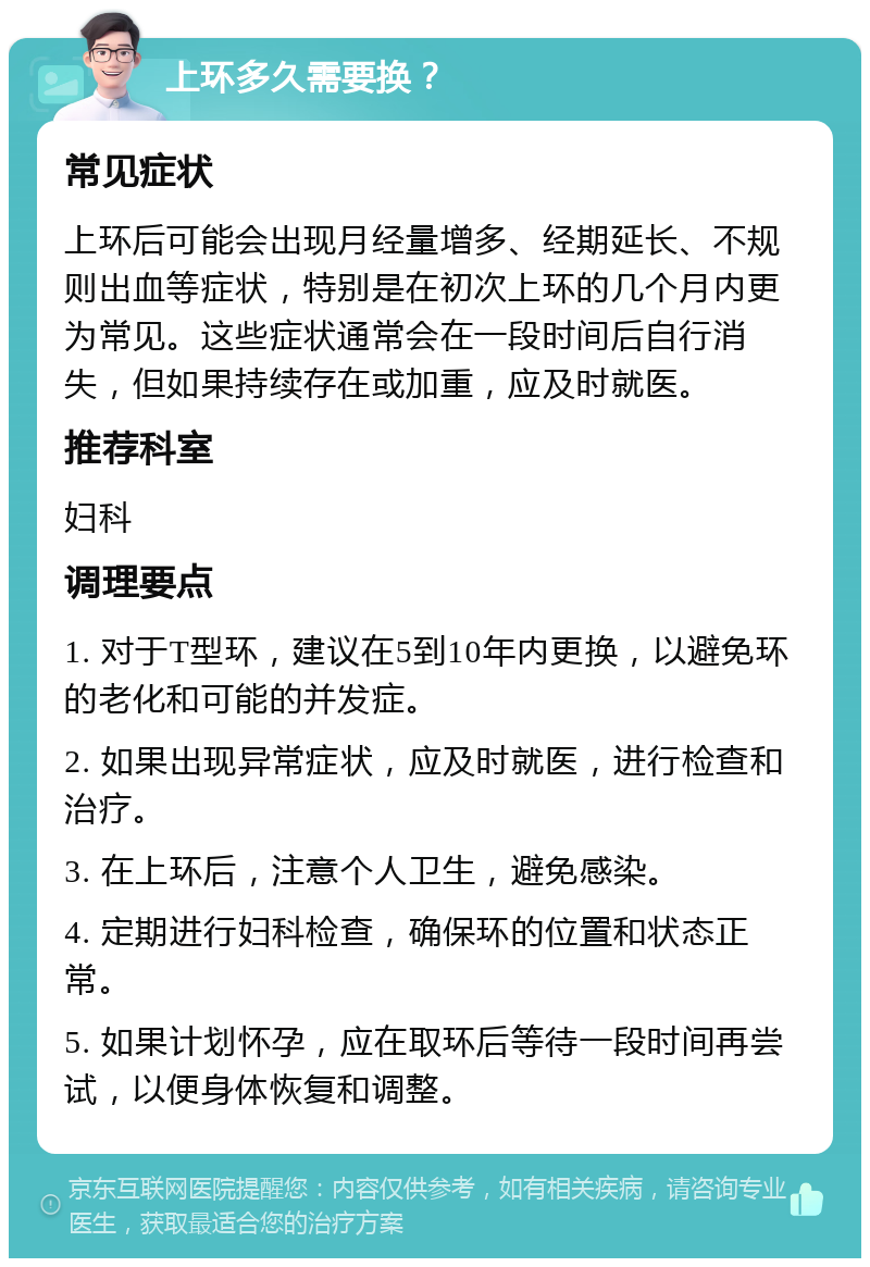 上环多久需要换？ 常见症状 上环后可能会出现月经量增多、经期延长、不规则出血等症状，特别是在初次上环的几个月内更为常见。这些症状通常会在一段时间后自行消失，但如果持续存在或加重，应及时就医。 推荐科室 妇科 调理要点 1. 对于T型环，建议在5到10年内更换，以避免环的老化和可能的并发症。 2. 如果出现异常症状，应及时就医，进行检查和治疗。 3. 在上环后，注意个人卫生，避免感染。 4. 定期进行妇科检查，确保环的位置和状态正常。 5. 如果计划怀孕，应在取环后等待一段时间再尝试，以便身体恢复和调整。