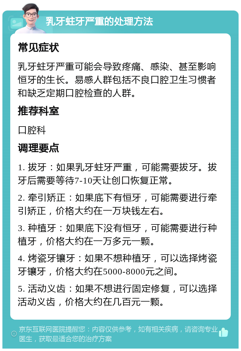 乳牙蛀牙严重的处理方法 常见症状 乳牙蛀牙严重可能会导致疼痛、感染、甚至影响恒牙的生长。易感人群包括不良口腔卫生习惯者和缺乏定期口腔检查的人群。 推荐科室 口腔科 调理要点 1. 拔牙：如果乳牙蛀牙严重，可能需要拔牙。拔牙后需要等待7-10天让创口恢复正常。 2. 牵引矫正：如果底下有恒牙，可能需要进行牵引矫正，价格大约在一万块钱左右。 3. 种植牙：如果底下没有恒牙，可能需要进行种植牙，价格大约在一万多元一颗。 4. 烤瓷牙镶牙：如果不想种植牙，可以选择烤瓷牙镶牙，价格大约在5000-8000元之间。 5. 活动义齿：如果不想进行固定修复，可以选择活动义齿，价格大约在几百元一颗。