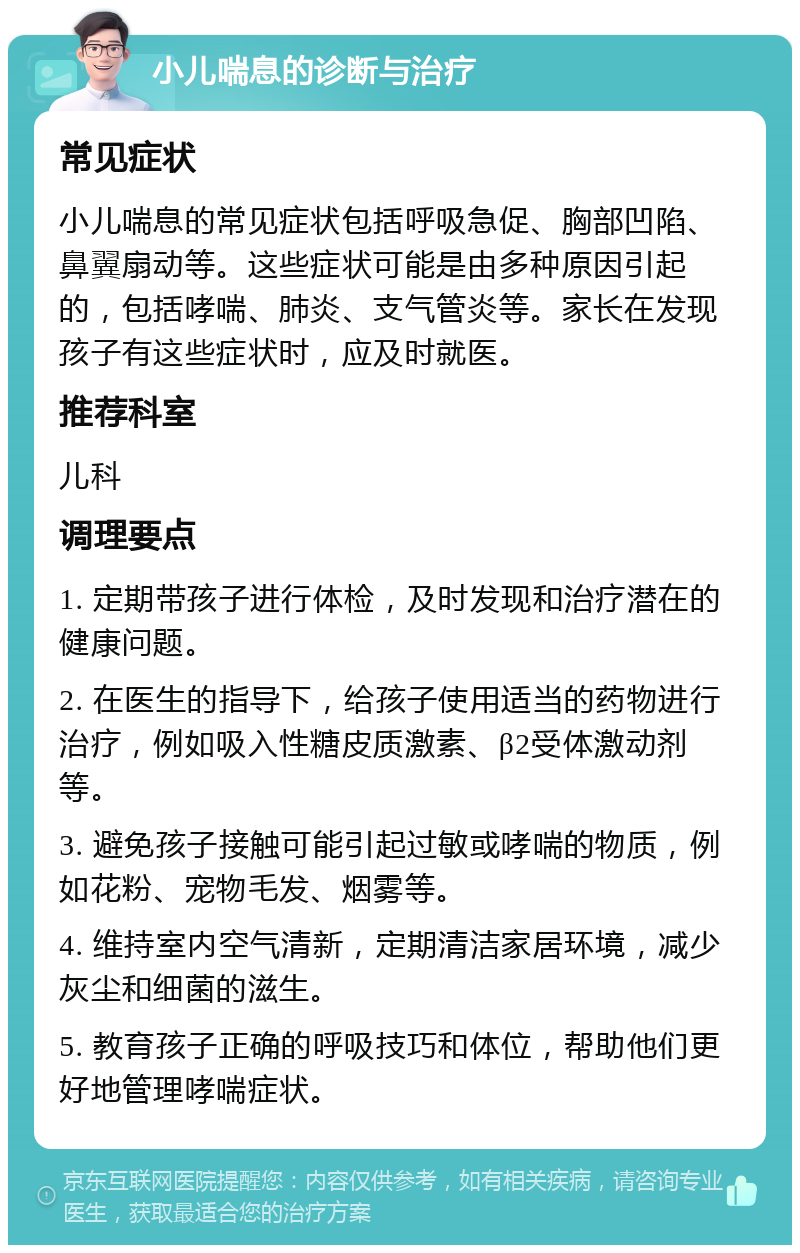 小儿喘息的诊断与治疗 常见症状 小儿喘息的常见症状包括呼吸急促、胸部凹陷、鼻翼扇动等。这些症状可能是由多种原因引起的，包括哮喘、肺炎、支气管炎等。家长在发现孩子有这些症状时，应及时就医。 推荐科室 儿科 调理要点 1. 定期带孩子进行体检，及时发现和治疗潜在的健康问题。 2. 在医生的指导下，给孩子使用适当的药物进行治疗，例如吸入性糖皮质激素、β2受体激动剂等。 3. 避免孩子接触可能引起过敏或哮喘的物质，例如花粉、宠物毛发、烟雾等。 4. 维持室内空气清新，定期清洁家居环境，减少灰尘和细菌的滋生。 5. 教育孩子正确的呼吸技巧和体位，帮助他们更好地管理哮喘症状。