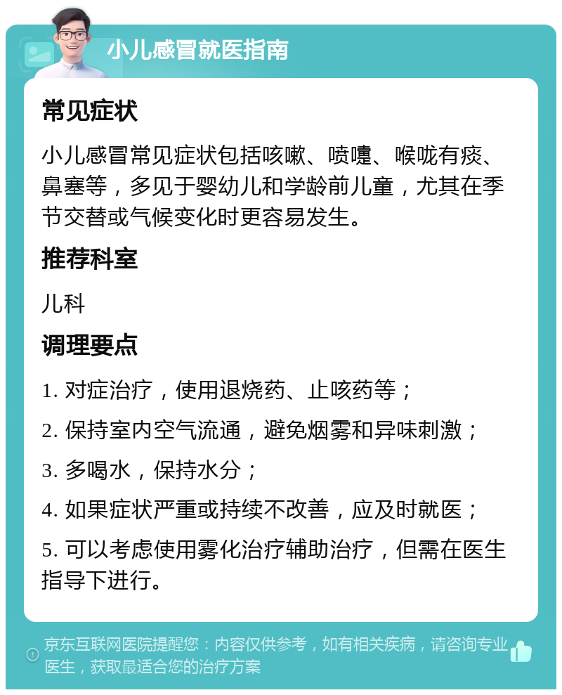 小儿感冒就医指南 常见症状 小儿感冒常见症状包括咳嗽、喷嚏、喉咙有痰、鼻塞等，多见于婴幼儿和学龄前儿童，尤其在季节交替或气候变化时更容易发生。 推荐科室 儿科 调理要点 1. 对症治疗，使用退烧药、止咳药等； 2. 保持室内空气流通，避免烟雾和异味刺激； 3. 多喝水，保持水分； 4. 如果症状严重或持续不改善，应及时就医； 5. 可以考虑使用雾化治疗辅助治疗，但需在医生指导下进行。