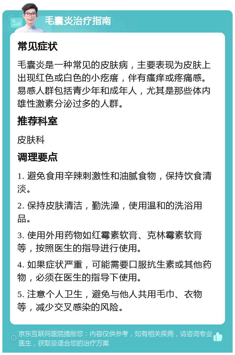 毛囊炎治疗指南 常见症状 毛囊炎是一种常见的皮肤病，主要表现为皮肤上出现红色或白色的小疙瘩，伴有瘙痒或疼痛感。易感人群包括青少年和成年人，尤其是那些体内雄性激素分泌过多的人群。 推荐科室 皮肤科 调理要点 1. 避免食用辛辣刺激性和油腻食物，保持饮食清淡。 2. 保持皮肤清洁，勤洗澡，使用温和的洗浴用品。 3. 使用外用药物如红霉素软膏、克林霉素软膏等，按照医生的指导进行使用。 4. 如果症状严重，可能需要口服抗生素或其他药物，必须在医生的指导下使用。 5. 注意个人卫生，避免与他人共用毛巾、衣物等，减少交叉感染的风险。