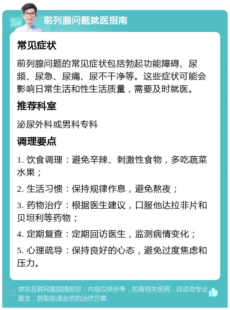 前列腺问题就医指南 常见症状 前列腺问题的常见症状包括勃起功能障碍、尿频、尿急、尿痛、尿不干净等。这些症状可能会影响日常生活和性生活质量，需要及时就医。 推荐科室 泌尿外科或男科专科 调理要点 1. 饮食调理：避免辛辣、刺激性食物，多吃蔬菜水果； 2. 生活习惯：保持规律作息，避免熬夜； 3. 药物治疗：根据医生建议，口服他达拉非片和贝坦利等药物； 4. 定期复查：定期回访医生，监测病情变化； 5. 心理疏导：保持良好的心态，避免过度焦虑和压力。