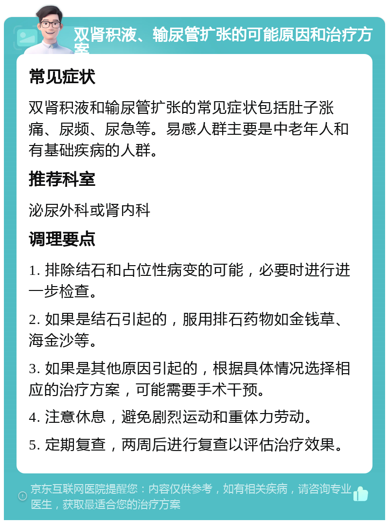 双肾积液、输尿管扩张的可能原因和治疗方案 常见症状 双肾积液和输尿管扩张的常见症状包括肚子涨痛、尿频、尿急等。易感人群主要是中老年人和有基础疾病的人群。 推荐科室 泌尿外科或肾内科 调理要点 1. 排除结石和占位性病变的可能，必要时进行进一步检查。 2. 如果是结石引起的，服用排石药物如金钱草、海金沙等。 3. 如果是其他原因引起的，根据具体情况选择相应的治疗方案，可能需要手术干预。 4. 注意休息，避免剧烈运动和重体力劳动。 5. 定期复查，两周后进行复查以评估治疗效果。