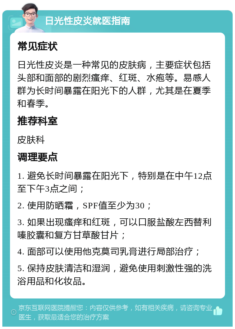 日光性皮炎就医指南 常见症状 日光性皮炎是一种常见的皮肤病，主要症状包括头部和面部的剧烈瘙痒、红斑、水疱等。易感人群为长时间暴露在阳光下的人群，尤其是在夏季和春季。 推荐科室 皮肤科 调理要点 1. 避免长时间暴露在阳光下，特别是在中午12点至下午3点之间； 2. 使用防晒霜，SPF值至少为30； 3. 如果出现瘙痒和红斑，可以口服盐酸左西替利嗪胶囊和复方甘草酸甘片； 4. 面部可以使用他克莫司乳膏进行局部治疗； 5. 保持皮肤清洁和湿润，避免使用刺激性强的洗浴用品和化妆品。