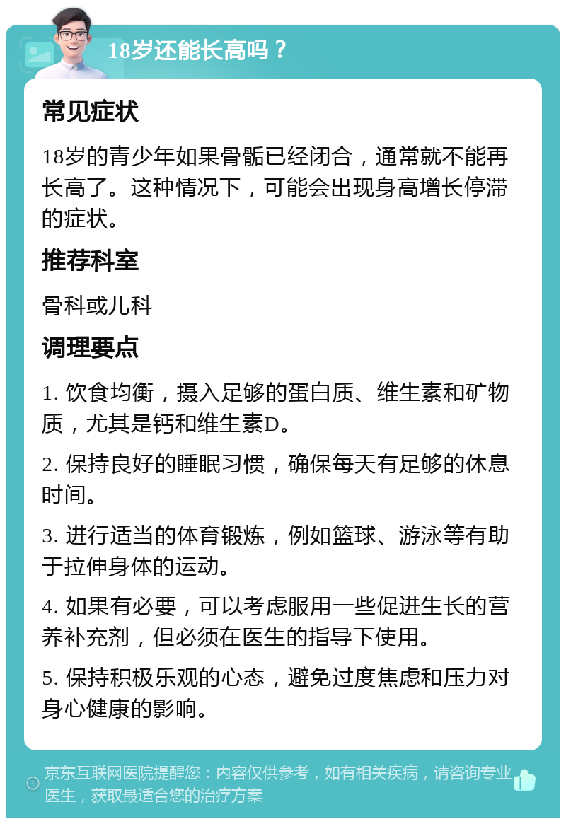 18岁还能长高吗？ 常见症状 18岁的青少年如果骨骺已经闭合，通常就不能再长高了。这种情况下，可能会出现身高增长停滞的症状。 推荐科室 骨科或儿科 调理要点 1. 饮食均衡，摄入足够的蛋白质、维生素和矿物质，尤其是钙和维生素D。 2. 保持良好的睡眠习惯，确保每天有足够的休息时间。 3. 进行适当的体育锻炼，例如篮球、游泳等有助于拉伸身体的运动。 4. 如果有必要，可以考虑服用一些促进生长的营养补充剂，但必须在医生的指导下使用。 5. 保持积极乐观的心态，避免过度焦虑和压力对身心健康的影响。