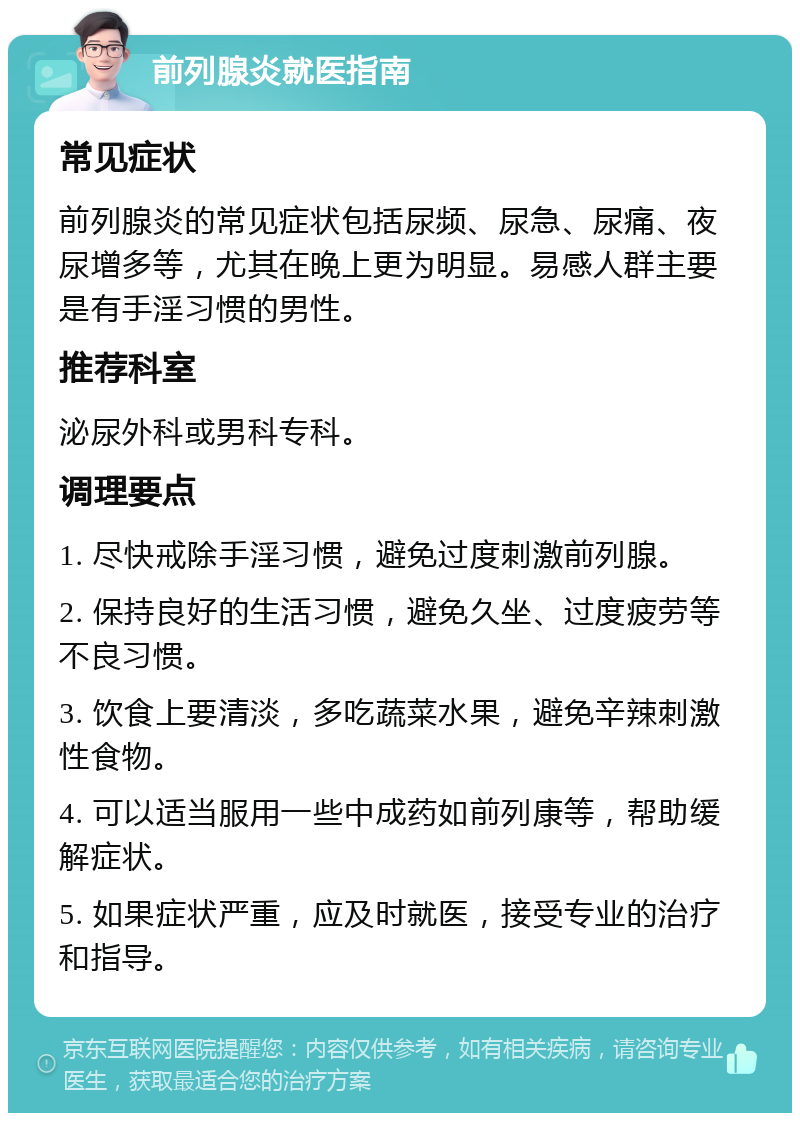 前列腺炎就医指南 常见症状 前列腺炎的常见症状包括尿频、尿急、尿痛、夜尿增多等，尤其在晚上更为明显。易感人群主要是有手淫习惯的男性。 推荐科室 泌尿外科或男科专科。 调理要点 1. 尽快戒除手淫习惯，避免过度刺激前列腺。 2. 保持良好的生活习惯，避免久坐、过度疲劳等不良习惯。 3. 饮食上要清淡，多吃蔬菜水果，避免辛辣刺激性食物。 4. 可以适当服用一些中成药如前列康等，帮助缓解症状。 5. 如果症状严重，应及时就医，接受专业的治疗和指导。