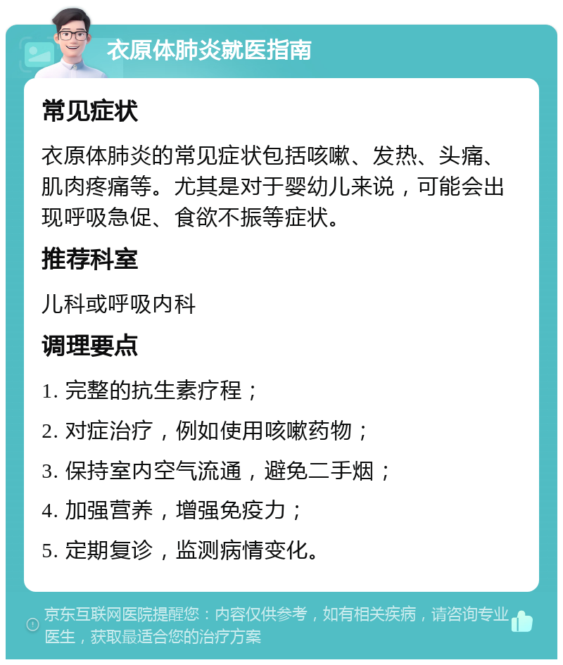 衣原体肺炎就医指南 常见症状 衣原体肺炎的常见症状包括咳嗽、发热、头痛、肌肉疼痛等。尤其是对于婴幼儿来说，可能会出现呼吸急促、食欲不振等症状。 推荐科室 儿科或呼吸内科 调理要点 1. 完整的抗生素疗程； 2. 对症治疗，例如使用咳嗽药物； 3. 保持室内空气流通，避免二手烟； 4. 加强营养，增强免疫力； 5. 定期复诊，监测病情变化。