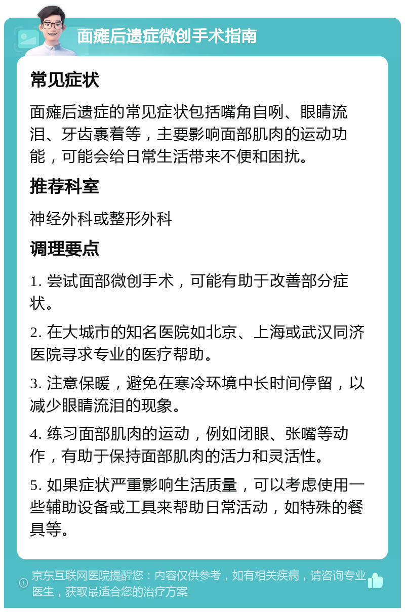 面瘫后遗症微创手术指南 常见症状 面瘫后遗症的常见症状包括嘴角自咧、眼睛流泪、牙齿裹着等，主要影响面部肌肉的运动功能，可能会给日常生活带来不便和困扰。 推荐科室 神经外科或整形外科 调理要点 1. 尝试面部微创手术，可能有助于改善部分症状。 2. 在大城市的知名医院如北京、上海或武汉同济医院寻求专业的医疗帮助。 3. 注意保暖，避免在寒冷环境中长时间停留，以减少眼睛流泪的现象。 4. 练习面部肌肉的运动，例如闭眼、张嘴等动作，有助于保持面部肌肉的活力和灵活性。 5. 如果症状严重影响生活质量，可以考虑使用一些辅助设备或工具来帮助日常活动，如特殊的餐具等。