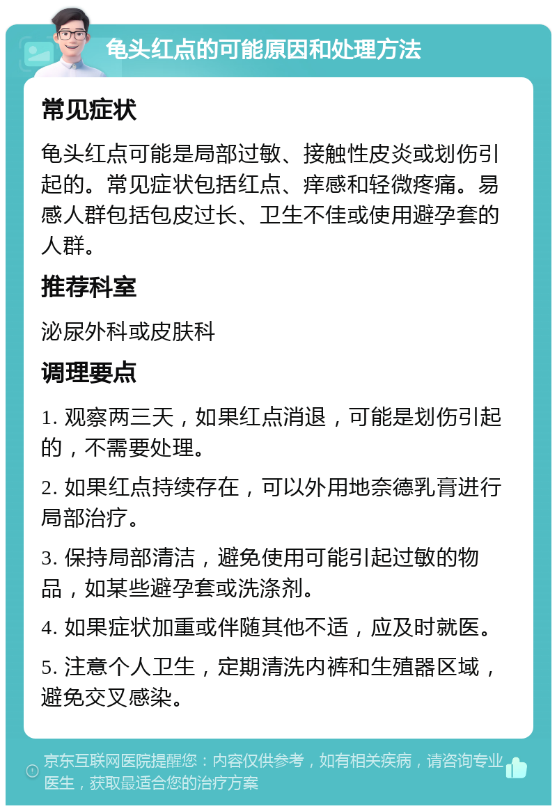 龟头红点的可能原因和处理方法 常见症状 龟头红点可能是局部过敏、接触性皮炎或划伤引起的。常见症状包括红点、痒感和轻微疼痛。易感人群包括包皮过长、卫生不佳或使用避孕套的人群。 推荐科室 泌尿外科或皮肤科 调理要点 1. 观察两三天，如果红点消退，可能是划伤引起的，不需要处理。 2. 如果红点持续存在，可以外用地奈德乳膏进行局部治疗。 3. 保持局部清洁，避免使用可能引起过敏的物品，如某些避孕套或洗涤剂。 4. 如果症状加重或伴随其他不适，应及时就医。 5. 注意个人卫生，定期清洗内裤和生殖器区域，避免交叉感染。