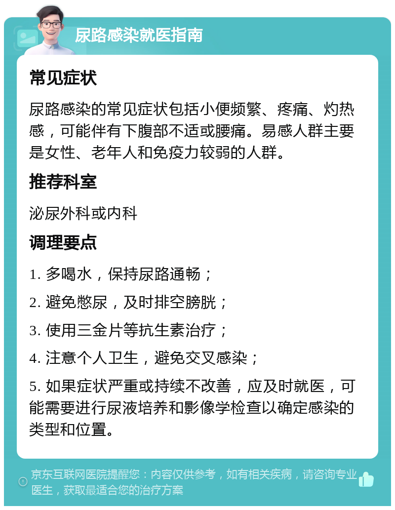 尿路感染就医指南 常见症状 尿路感染的常见症状包括小便频繁、疼痛、灼热感，可能伴有下腹部不适或腰痛。易感人群主要是女性、老年人和免疫力较弱的人群。 推荐科室 泌尿外科或内科 调理要点 1. 多喝水，保持尿路通畅； 2. 避免憋尿，及时排空膀胱； 3. 使用三金片等抗生素治疗； 4. 注意个人卫生，避免交叉感染； 5. 如果症状严重或持续不改善，应及时就医，可能需要进行尿液培养和影像学检查以确定感染的类型和位置。