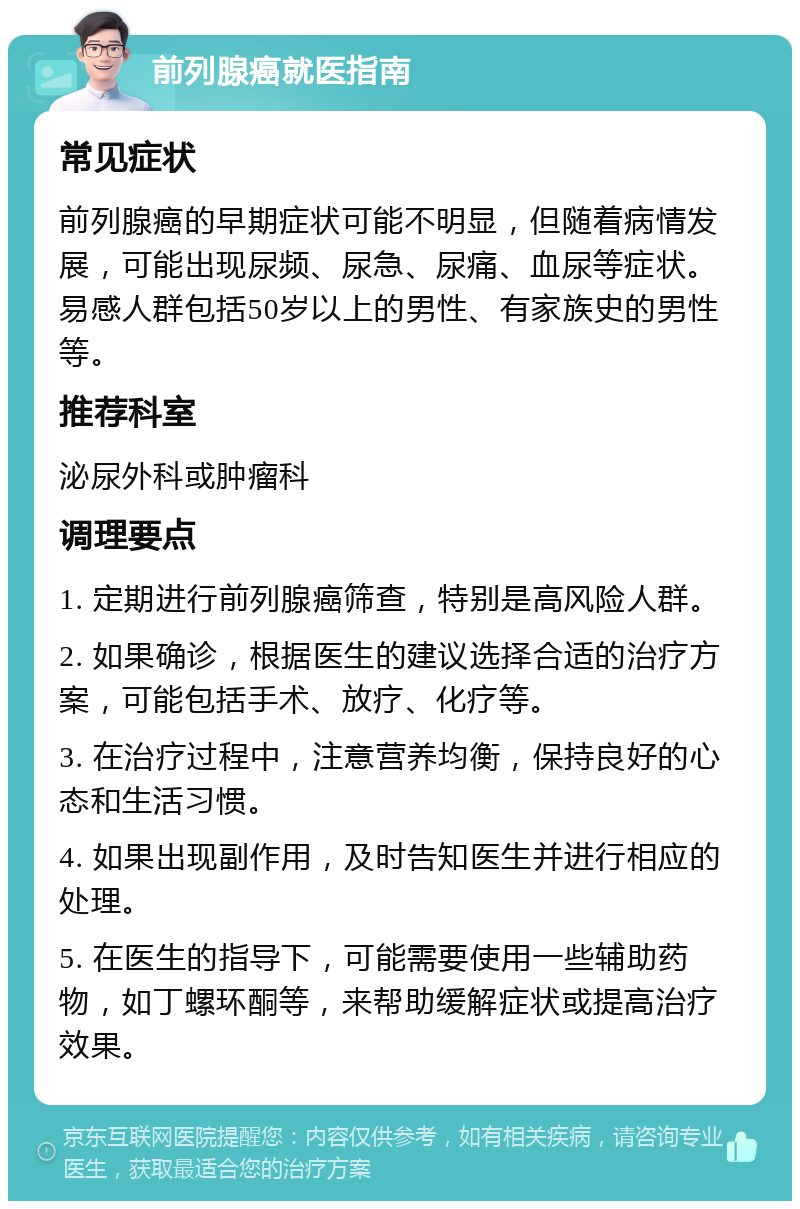 前列腺癌就医指南 常见症状 前列腺癌的早期症状可能不明显，但随着病情发展，可能出现尿频、尿急、尿痛、血尿等症状。易感人群包括50岁以上的男性、有家族史的男性等。 推荐科室 泌尿外科或肿瘤科 调理要点 1. 定期进行前列腺癌筛查，特别是高风险人群。 2. 如果确诊，根据医生的建议选择合适的治疗方案，可能包括手术、放疗、化疗等。 3. 在治疗过程中，注意营养均衡，保持良好的心态和生活习惯。 4. 如果出现副作用，及时告知医生并进行相应的处理。 5. 在医生的指导下，可能需要使用一些辅助药物，如丁螺环酮等，来帮助缓解症状或提高治疗效果。