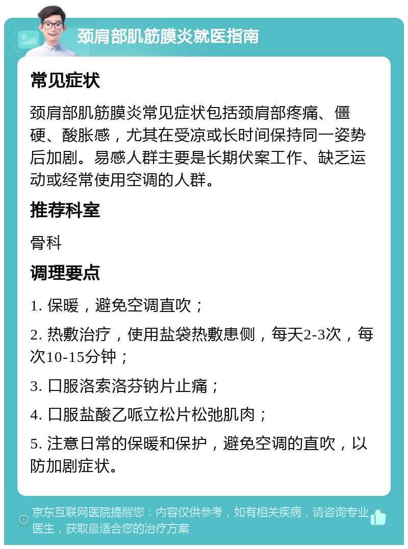 颈肩部肌筋膜炎就医指南 常见症状 颈肩部肌筋膜炎常见症状包括颈肩部疼痛、僵硬、酸胀感，尤其在受凉或长时间保持同一姿势后加剧。易感人群主要是长期伏案工作、缺乏运动或经常使用空调的人群。 推荐科室 骨科 调理要点 1. 保暖，避免空调直吹； 2. 热敷治疗，使用盐袋热敷患侧，每天2-3次，每次10-15分钟； 3. 口服洛索洛芬钠片止痛； 4. 口服盐酸乙哌立松片松弛肌肉； 5. 注意日常的保暖和保护，避免空调的直吹，以防加剧症状。