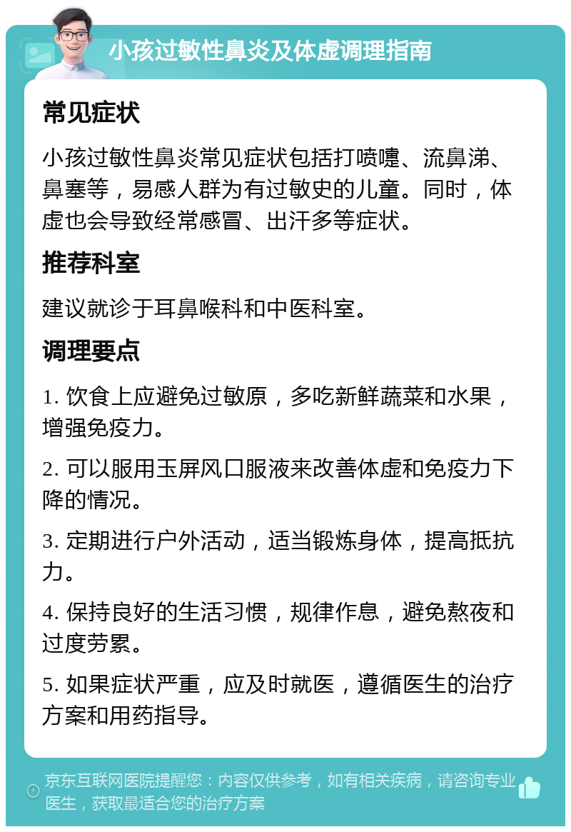 小孩过敏性鼻炎及体虚调理指南 常见症状 小孩过敏性鼻炎常见症状包括打喷嚏、流鼻涕、鼻塞等，易感人群为有过敏史的儿童。同时，体虚也会导致经常感冒、出汗多等症状。 推荐科室 建议就诊于耳鼻喉科和中医科室。 调理要点 1. 饮食上应避免过敏原，多吃新鲜蔬菜和水果，增强免疫力。 2. 可以服用玉屏风口服液来改善体虚和免疫力下降的情况。 3. 定期进行户外活动，适当锻炼身体，提高抵抗力。 4. 保持良好的生活习惯，规律作息，避免熬夜和过度劳累。 5. 如果症状严重，应及时就医，遵循医生的治疗方案和用药指导。