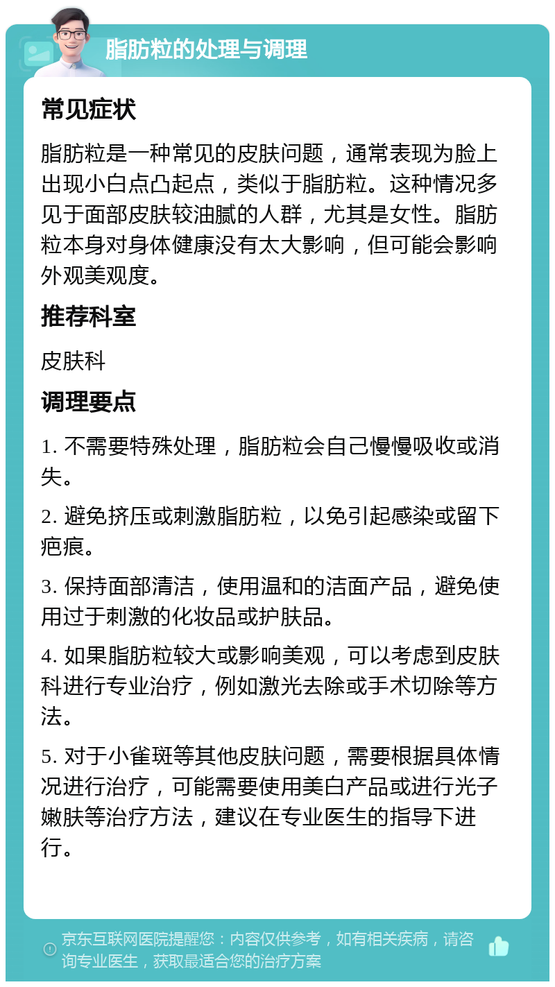 脂肪粒的处理与调理 常见症状 脂肪粒是一种常见的皮肤问题，通常表现为脸上出现小白点凸起点，类似于脂肪粒。这种情况多见于面部皮肤较油腻的人群，尤其是女性。脂肪粒本身对身体健康没有太大影响，但可能会影响外观美观度。 推荐科室 皮肤科 调理要点 1. 不需要特殊处理，脂肪粒会自己慢慢吸收或消失。 2. 避免挤压或刺激脂肪粒，以免引起感染或留下疤痕。 3. 保持面部清洁，使用温和的洁面产品，避免使用过于刺激的化妆品或护肤品。 4. 如果脂肪粒较大或影响美观，可以考虑到皮肤科进行专业治疗，例如激光去除或手术切除等方法。 5. 对于小雀斑等其他皮肤问题，需要根据具体情况进行治疗，可能需要使用美白产品或进行光子嫩肤等治疗方法，建议在专业医生的指导下进行。