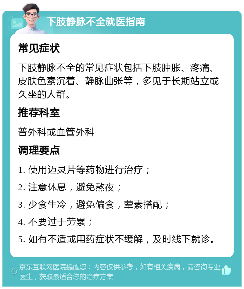 下肢静脉不全就医指南 常见症状 下肢静脉不全的常见症状包括下肢肿胀、疼痛、皮肤色素沉着、静脉曲张等，多见于长期站立或久坐的人群。 推荐科室 普外科或血管外科 调理要点 1. 使用迈灵片等药物进行治疗； 2. 注意休息，避免熬夜； 3. 少食生冷，避免偏食，荤素搭配； 4. 不要过于劳累； 5. 如有不适或用药症状不缓解，及时线下就诊。