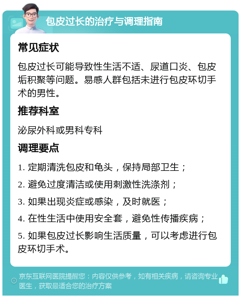 包皮过长的治疗与调理指南 常见症状 包皮过长可能导致性生活不适、尿道口炎、包皮垢积聚等问题。易感人群包括未进行包皮环切手术的男性。 推荐科室 泌尿外科或男科专科 调理要点 1. 定期清洗包皮和龟头，保持局部卫生； 2. 避免过度清洁或使用刺激性洗涤剂； 3. 如果出现炎症或感染，及时就医； 4. 在性生活中使用安全套，避免性传播疾病； 5. 如果包皮过长影响生活质量，可以考虑进行包皮环切手术。