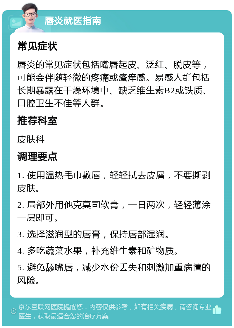 唇炎就医指南 常见症状 唇炎的常见症状包括嘴唇起皮、泛红、脱皮等，可能会伴随轻微的疼痛或瘙痒感。易感人群包括长期暴露在干燥环境中、缺乏维生素B2或铁质、口腔卫生不佳等人群。 推荐科室 皮肤科 调理要点 1. 使用温热毛巾敷唇，轻轻拭去皮屑，不要撕剥皮肤。 2. 局部外用他克莫司软膏，一日两次，轻轻薄涂一层即可。 3. 选择滋润型的唇膏，保持唇部湿润。 4. 多吃蔬菜水果，补充维生素和矿物质。 5. 避免舔嘴唇，减少水份丢失和刺激加重病情的风险。