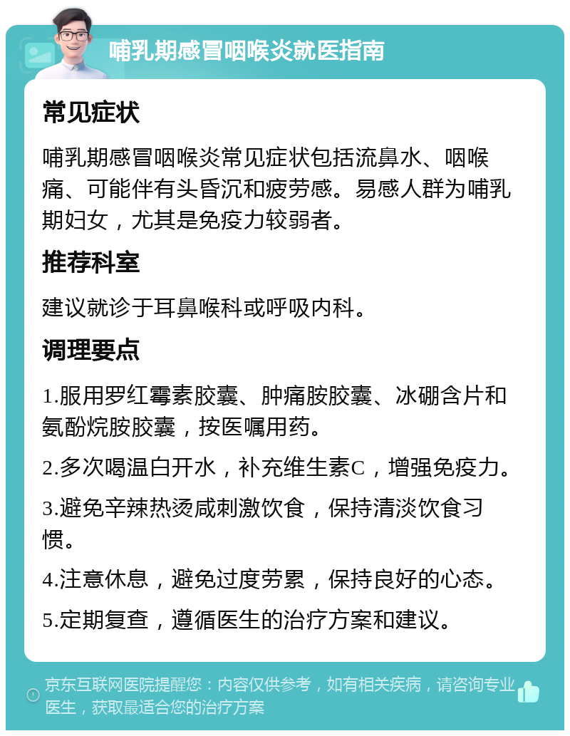 哺乳期感冒咽喉炎就医指南 常见症状 哺乳期感冒咽喉炎常见症状包括流鼻水、咽喉痛、可能伴有头昏沉和疲劳感。易感人群为哺乳期妇女，尤其是免疫力较弱者。 推荐科室 建议就诊于耳鼻喉科或呼吸内科。 调理要点 1.服用罗红霉素胶囊、肿痛胺胶囊、冰硼含片和氨酚烷胺胶囊，按医嘱用药。 2.多次喝温白开水，补充维生素C，增强免疫力。 3.避免辛辣热烫咸刺激饮食，保持清淡饮食习惯。 4.注意休息，避免过度劳累，保持良好的心态。 5.定期复查，遵循医生的治疗方案和建议。