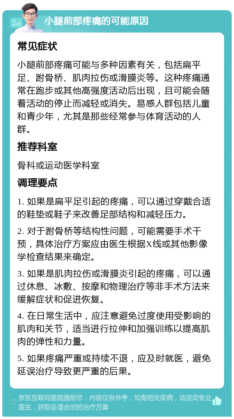 小腿前部疼痛的可能原因 常见症状 小腿前部疼痛可能与多种因素有关，包括扁平足、跗骨桥、肌肉拉伤或滑膜炎等。这种疼痛通常在跑步或其他高强度活动后出现，且可能会随着活动的停止而减轻或消失。易感人群包括儿童和青少年，尤其是那些经常参与体育活动的人群。 推荐科室 骨科或运动医学科室 调理要点 1. 如果是扁平足引起的疼痛，可以通过穿戴合适的鞋垫或鞋子来改善足部结构和减轻压力。 2. 对于跗骨桥等结构性问题，可能需要手术干预，具体治疗方案应由医生根据X线或其他影像学检查结果来确定。 3. 如果是肌肉拉伤或滑膜炎引起的疼痛，可以通过休息、冰敷、按摩和物理治疗等非手术方法来缓解症状和促进恢复。 4. 在日常生活中，应注意避免过度使用受影响的肌肉和关节，适当进行拉伸和加强训练以提高肌肉的弹性和力量。 5. 如果疼痛严重或持续不退，应及时就医，避免延误治疗导致更严重的后果。