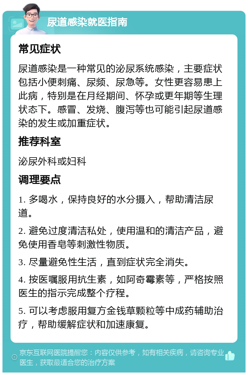 尿道感染就医指南 常见症状 尿道感染是一种常见的泌尿系统感染，主要症状包括小便刺痛、尿频、尿急等。女性更容易患上此病，特别是在月经期间、怀孕或更年期等生理状态下。感冒、发烧、腹泻等也可能引起尿道感染的发生或加重症状。 推荐科室 泌尿外科或妇科 调理要点 1. 多喝水，保持良好的水分摄入，帮助清洁尿道。 2. 避免过度清洁私处，使用温和的清洁产品，避免使用香皂等刺激性物质。 3. 尽量避免性生活，直到症状完全消失。 4. 按医嘱服用抗生素，如阿奇霉素等，严格按照医生的指示完成整个疗程。 5. 可以考虑服用复方金钱草颗粒等中成药辅助治疗，帮助缓解症状和加速康复。