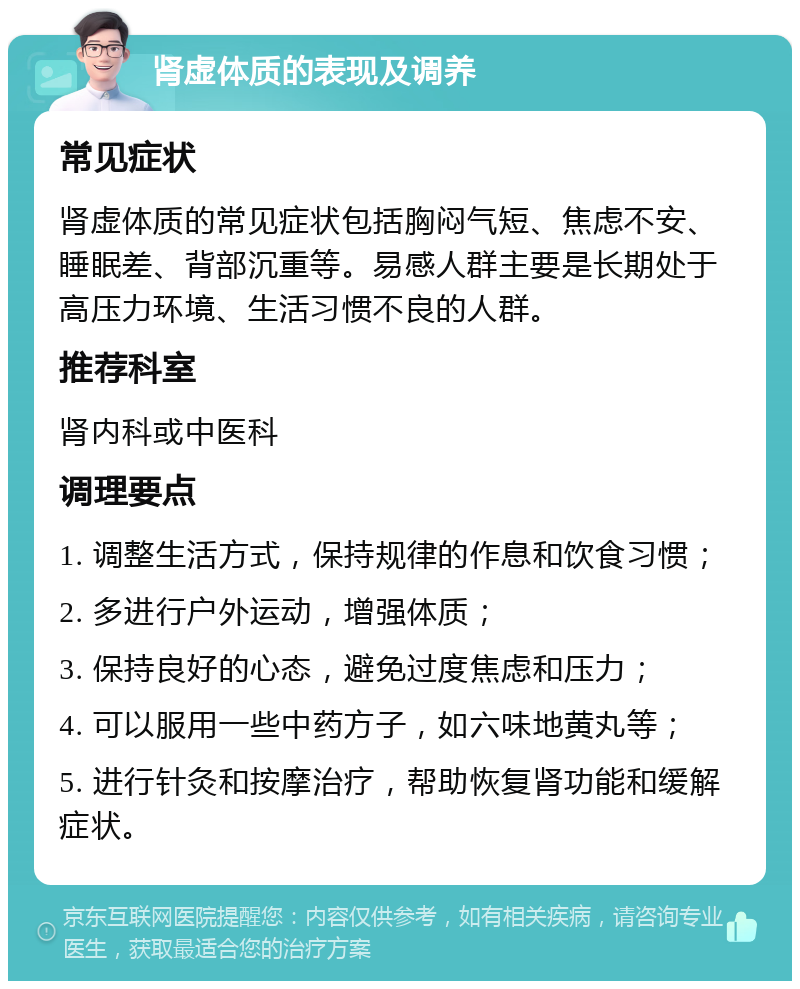 肾虚体质的表现及调养 常见症状 肾虚体质的常见症状包括胸闷气短、焦虑不安、睡眠差、背部沉重等。易感人群主要是长期处于高压力环境、生活习惯不良的人群。 推荐科室 肾内科或中医科 调理要点 1. 调整生活方式，保持规律的作息和饮食习惯； 2. 多进行户外运动，增强体质； 3. 保持良好的心态，避免过度焦虑和压力； 4. 可以服用一些中药方子，如六味地黄丸等； 5. 进行针灸和按摩治疗，帮助恢复肾功能和缓解症状。