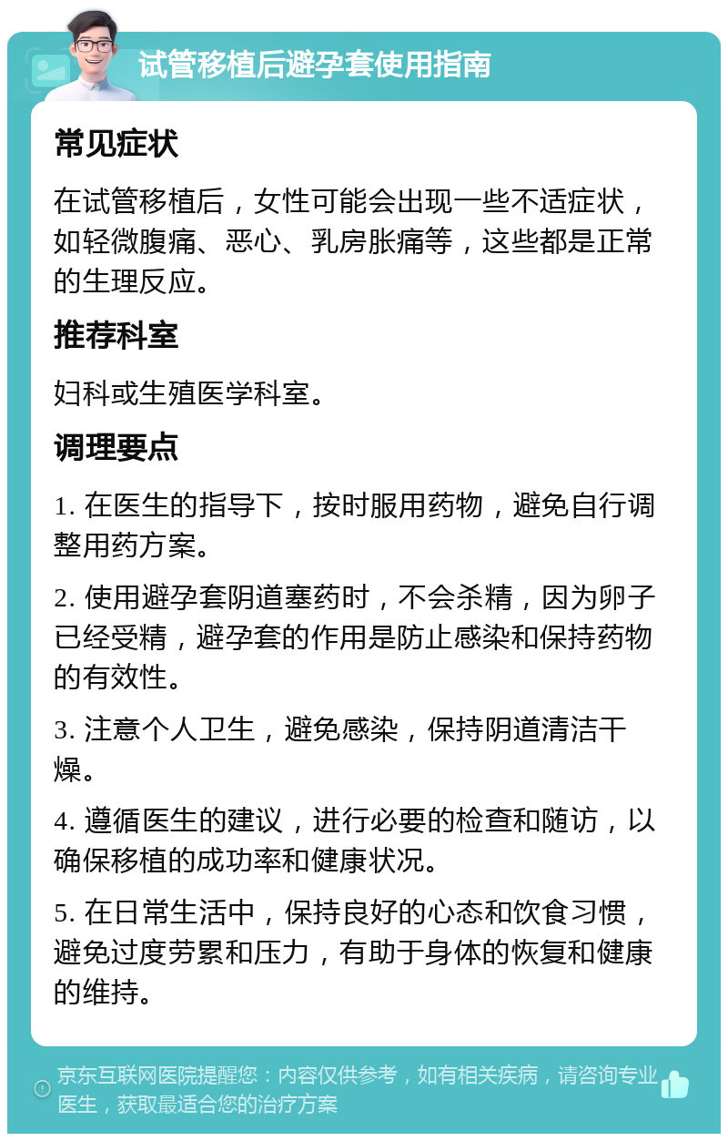 试管移植后避孕套使用指南 常见症状 在试管移植后，女性可能会出现一些不适症状，如轻微腹痛、恶心、乳房胀痛等，这些都是正常的生理反应。 推荐科室 妇科或生殖医学科室。 调理要点 1. 在医生的指导下，按时服用药物，避免自行调整用药方案。 2. 使用避孕套阴道塞药时，不会杀精，因为卵子已经受精，避孕套的作用是防止感染和保持药物的有效性。 3. 注意个人卫生，避免感染，保持阴道清洁干燥。 4. 遵循医生的建议，进行必要的检查和随访，以确保移植的成功率和健康状况。 5. 在日常生活中，保持良好的心态和饮食习惯，避免过度劳累和压力，有助于身体的恢复和健康的维持。