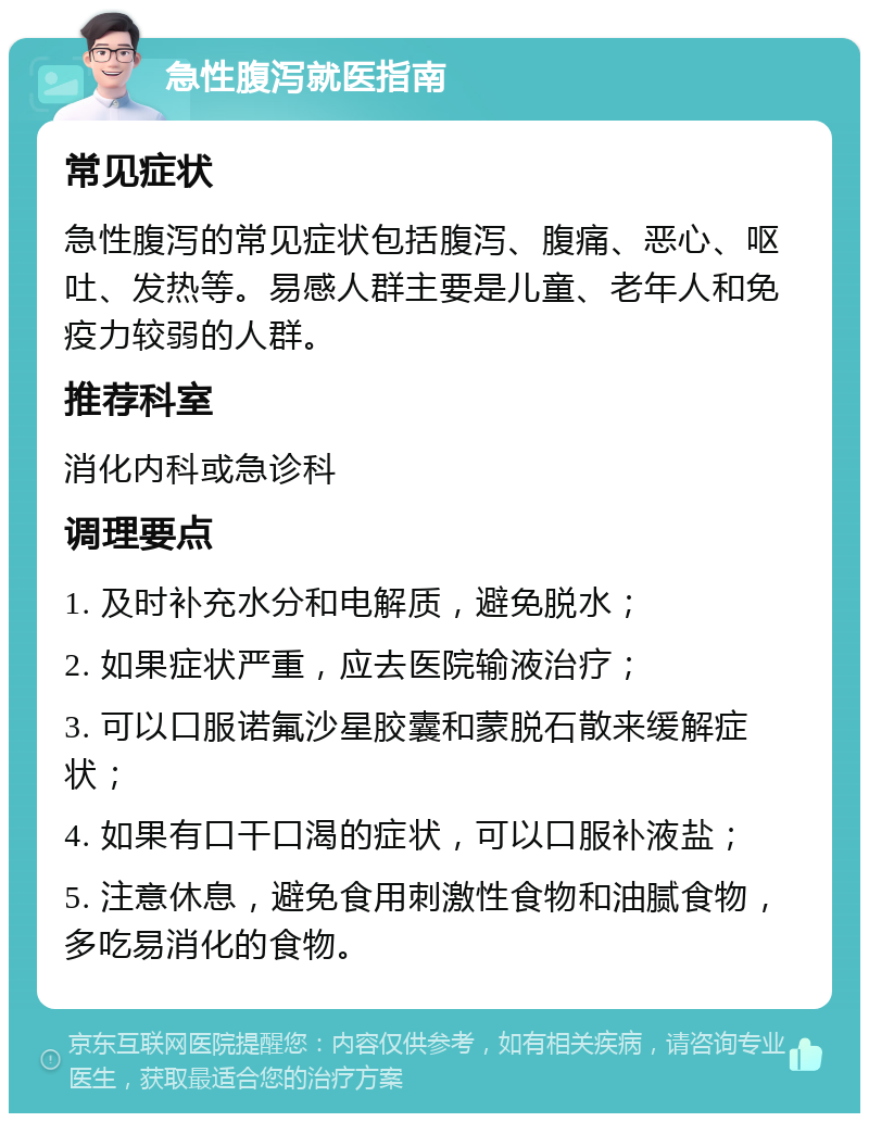 急性腹泻就医指南 常见症状 急性腹泻的常见症状包括腹泻、腹痛、恶心、呕吐、发热等。易感人群主要是儿童、老年人和免疫力较弱的人群。 推荐科室 消化内科或急诊科 调理要点 1. 及时补充水分和电解质，避免脱水； 2. 如果症状严重，应去医院输液治疗； 3. 可以口服诺氟沙星胶囊和蒙脱石散来缓解症状； 4. 如果有口干口渴的症状，可以口服补液盐； 5. 注意休息，避免食用刺激性食物和油腻食物，多吃易消化的食物。