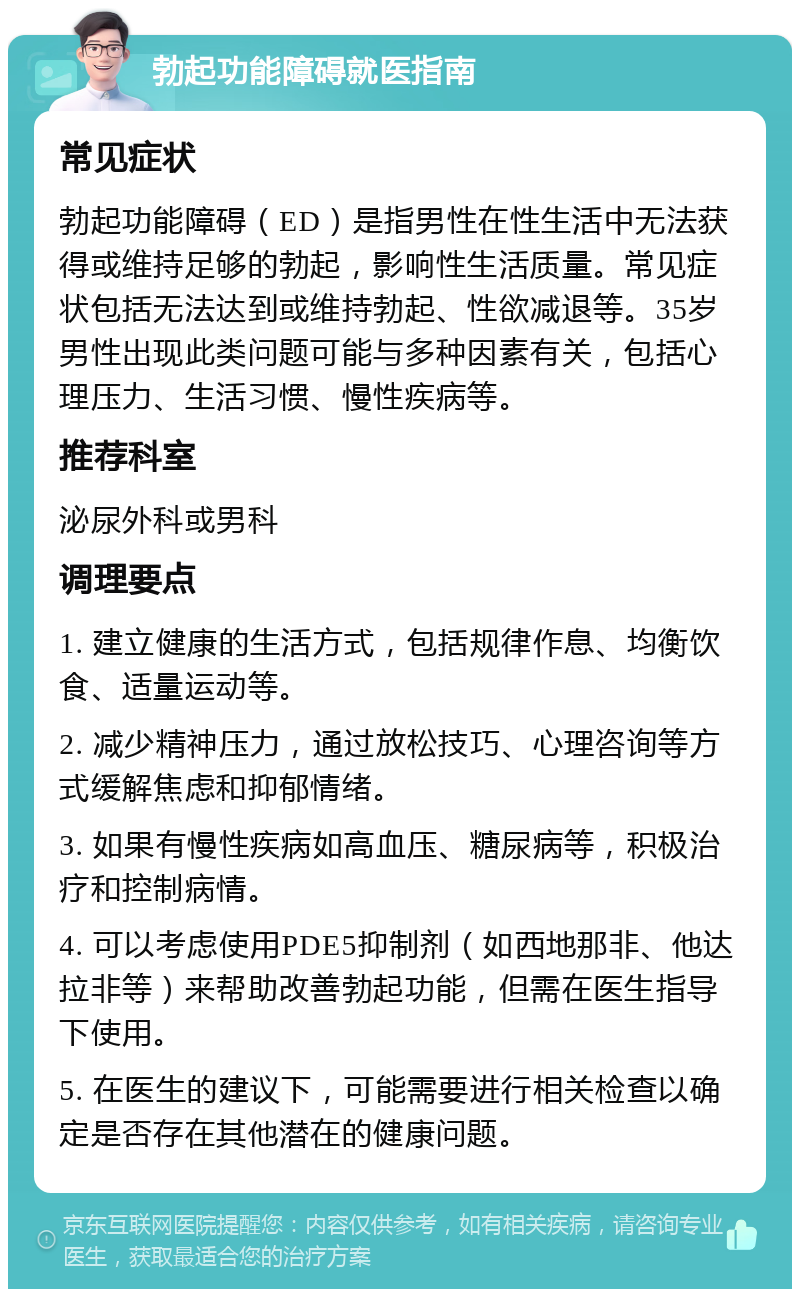 勃起功能障碍就医指南 常见症状 勃起功能障碍（ED）是指男性在性生活中无法获得或维持足够的勃起，影响性生活质量。常见症状包括无法达到或维持勃起、性欲减退等。35岁男性出现此类问题可能与多种因素有关，包括心理压力、生活习惯、慢性疾病等。 推荐科室 泌尿外科或男科 调理要点 1. 建立健康的生活方式，包括规律作息、均衡饮食、适量运动等。 2. 减少精神压力，通过放松技巧、心理咨询等方式缓解焦虑和抑郁情绪。 3. 如果有慢性疾病如高血压、糖尿病等，积极治疗和控制病情。 4. 可以考虑使用PDE5抑制剂（如西地那非、他达拉非等）来帮助改善勃起功能，但需在医生指导下使用。 5. 在医生的建议下，可能需要进行相关检查以确定是否存在其他潜在的健康问题。