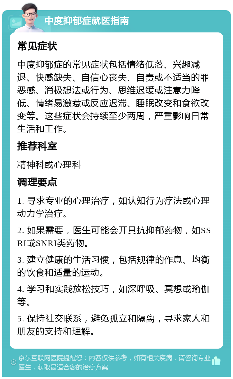 中度抑郁症就医指南 常见症状 中度抑郁症的常见症状包括情绪低落、兴趣减退、快感缺失、自信心丧失、自责或不适当的罪恶感、消极想法或行为、思维迟缓或注意力降低、情绪易激惹或反应迟滞、睡眠改变和食欲改变等。这些症状会持续至少两周，严重影响日常生活和工作。 推荐科室 精神科或心理科 调理要点 1. 寻求专业的心理治疗，如认知行为疗法或心理动力学治疗。 2. 如果需要，医生可能会开具抗抑郁药物，如SSRI或SNRI类药物。 3. 建立健康的生活习惯，包括规律的作息、均衡的饮食和适量的运动。 4. 学习和实践放松技巧，如深呼吸、冥想或瑜伽等。 5. 保持社交联系，避免孤立和隔离，寻求家人和朋友的支持和理解。