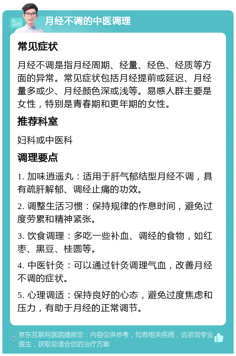 月经不调的中医调理 常见症状 月经不调是指月经周期、经量、经色、经质等方面的异常。常见症状包括月经提前或延迟、月经量多或少、月经颜色深或浅等。易感人群主要是女性，特别是青春期和更年期的女性。 推荐科室 妇科或中医科 调理要点 1. 加味逍遥丸：适用于肝气郁结型月经不调，具有疏肝解郁、调经止痛的功效。 2. 调整生活习惯：保持规律的作息时间，避免过度劳累和精神紧张。 3. 饮食调理：多吃一些补血、调经的食物，如红枣、黑豆、桂圆等。 4. 中医针灸：可以通过针灸调理气血，改善月经不调的症状。 5. 心理调适：保持良好的心态，避免过度焦虑和压力，有助于月经的正常调节。