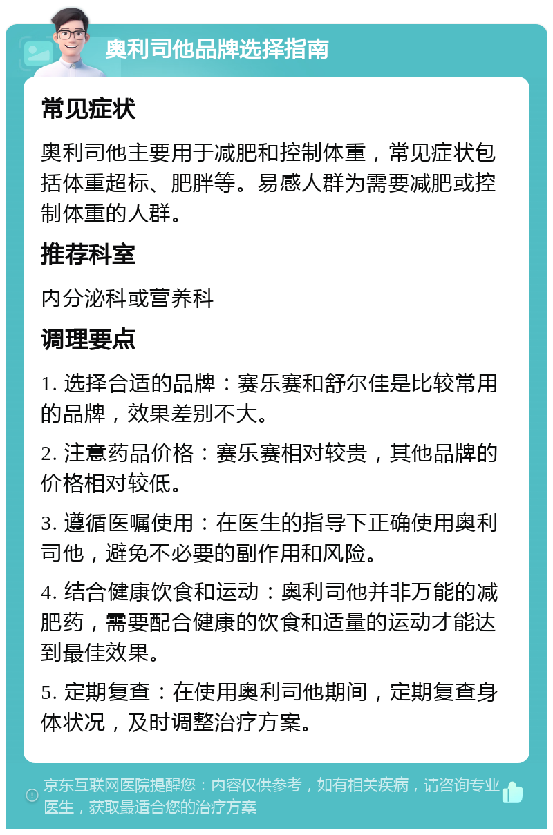 奥利司他品牌选择指南 常见症状 奥利司他主要用于减肥和控制体重，常见症状包括体重超标、肥胖等。易感人群为需要减肥或控制体重的人群。 推荐科室 内分泌科或营养科 调理要点 1. 选择合适的品牌：赛乐赛和舒尔佳是比较常用的品牌，效果差别不大。 2. 注意药品价格：赛乐赛相对较贵，其他品牌的价格相对较低。 3. 遵循医嘱使用：在医生的指导下正确使用奥利司他，避免不必要的副作用和风险。 4. 结合健康饮食和运动：奥利司他并非万能的减肥药，需要配合健康的饮食和适量的运动才能达到最佳效果。 5. 定期复查：在使用奥利司他期间，定期复查身体状况，及时调整治疗方案。