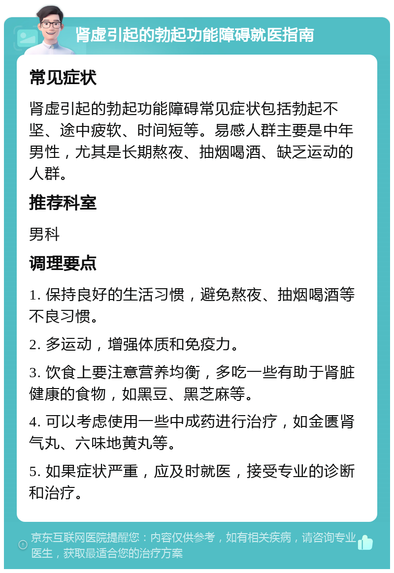 肾虚引起的勃起功能障碍就医指南 常见症状 肾虚引起的勃起功能障碍常见症状包括勃起不坚、途中疲软、时间短等。易感人群主要是中年男性，尤其是长期熬夜、抽烟喝酒、缺乏运动的人群。 推荐科室 男科 调理要点 1. 保持良好的生活习惯，避免熬夜、抽烟喝酒等不良习惯。 2. 多运动，增强体质和免疫力。 3. 饮食上要注意营养均衡，多吃一些有助于肾脏健康的食物，如黑豆、黑芝麻等。 4. 可以考虑使用一些中成药进行治疗，如金匮肾气丸、六味地黄丸等。 5. 如果症状严重，应及时就医，接受专业的诊断和治疗。