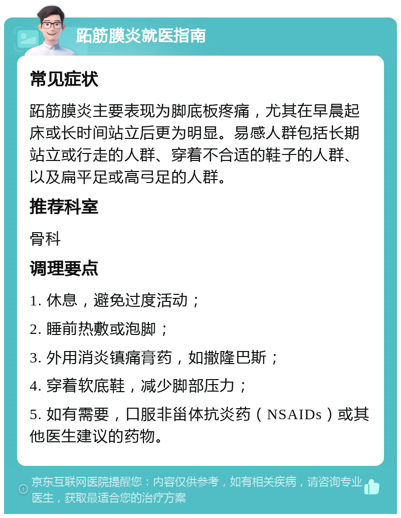 跖筋膜炎就医指南 常见症状 跖筋膜炎主要表现为脚底板疼痛，尤其在早晨起床或长时间站立后更为明显。易感人群包括长期站立或行走的人群、穿着不合适的鞋子的人群、以及扁平足或高弓足的人群。 推荐科室 骨科 调理要点 1. 休息，避免过度活动； 2. 睡前热敷或泡脚； 3. 外用消炎镇痛膏药，如撒隆巴斯； 4. 穿着软底鞋，减少脚部压力； 5. 如有需要，口服非甾体抗炎药（NSAIDs）或其他医生建议的药物。