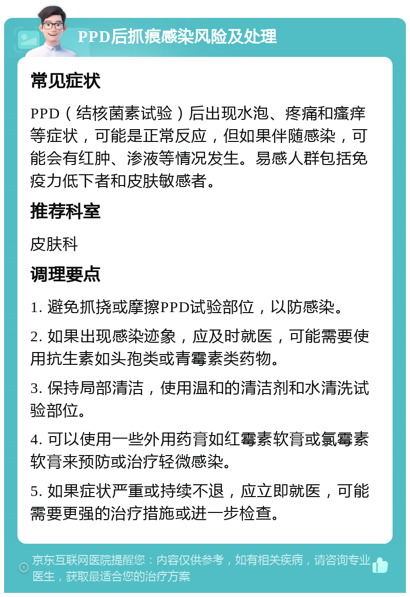 PPD后抓痕感染风险及处理 常见症状 PPD（结核菌素试验）后出现水泡、疼痛和瘙痒等症状，可能是正常反应，但如果伴随感染，可能会有红肿、渗液等情况发生。易感人群包括免疫力低下者和皮肤敏感者。 推荐科室 皮肤科 调理要点 1. 避免抓挠或摩擦PPD试验部位，以防感染。 2. 如果出现感染迹象，应及时就医，可能需要使用抗生素如头孢类或青霉素类药物。 3. 保持局部清洁，使用温和的清洁剂和水清洗试验部位。 4. 可以使用一些外用药膏如红霉素软膏或氯霉素软膏来预防或治疗轻微感染。 5. 如果症状严重或持续不退，应立即就医，可能需要更强的治疗措施或进一步检查。