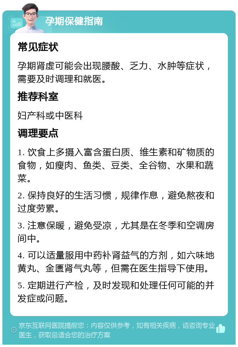 孕期保健指南 常见症状 孕期肾虚可能会出现腰酸、乏力、水肿等症状，需要及时调理和就医。 推荐科室 妇产科或中医科 调理要点 1. 饮食上多摄入富含蛋白质、维生素和矿物质的食物，如瘦肉、鱼类、豆类、全谷物、水果和蔬菜。 2. 保持良好的生活习惯，规律作息，避免熬夜和过度劳累。 3. 注意保暖，避免受凉，尤其是在冬季和空调房间中。 4. 可以适量服用中药补肾益气的方剂，如六味地黄丸、金匮肾气丸等，但需在医生指导下使用。 5. 定期进行产检，及时发现和处理任何可能的并发症或问题。