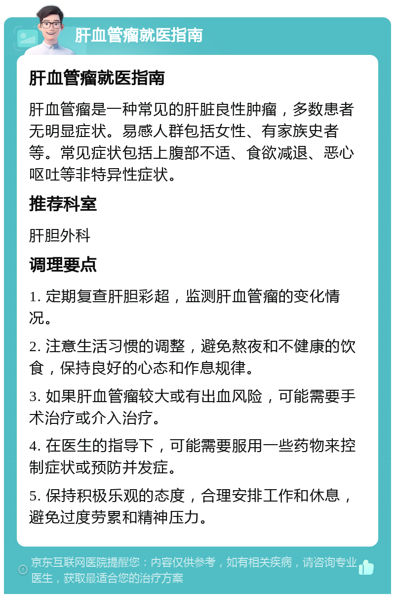 肝血管瘤就医指南 肝血管瘤就医指南 肝血管瘤是一种常见的肝脏良性肿瘤，多数患者无明显症状。易感人群包括女性、有家族史者等。常见症状包括上腹部不适、食欲减退、恶心呕吐等非特异性症状。 推荐科室 肝胆外科 调理要点 1. 定期复查肝胆彩超，监测肝血管瘤的变化情况。 2. 注意生活习惯的调整，避免熬夜和不健康的饮食，保持良好的心态和作息规律。 3. 如果肝血管瘤较大或有出血风险，可能需要手术治疗或介入治疗。 4. 在医生的指导下，可能需要服用一些药物来控制症状或预防并发症。 5. 保持积极乐观的态度，合理安排工作和休息，避免过度劳累和精神压力。