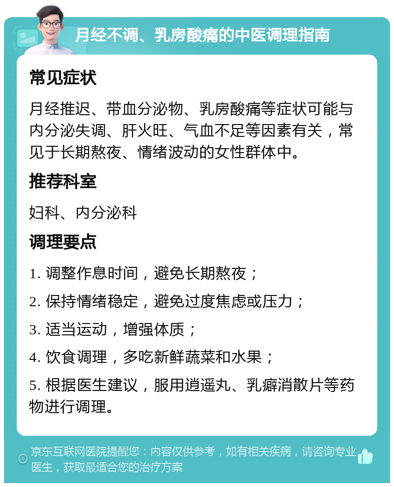 月经不调、乳房酸痛的中医调理指南 常见症状 月经推迟、带血分泌物、乳房酸痛等症状可能与内分泌失调、肝火旺、气血不足等因素有关，常见于长期熬夜、情绪波动的女性群体中。 推荐科室 妇科、内分泌科 调理要点 1. 调整作息时间，避免长期熬夜； 2. 保持情绪稳定，避免过度焦虑或压力； 3. 适当运动，增强体质； 4. 饮食调理，多吃新鲜蔬菜和水果； 5. 根据医生建议，服用逍遥丸、乳癖消散片等药物进行调理。