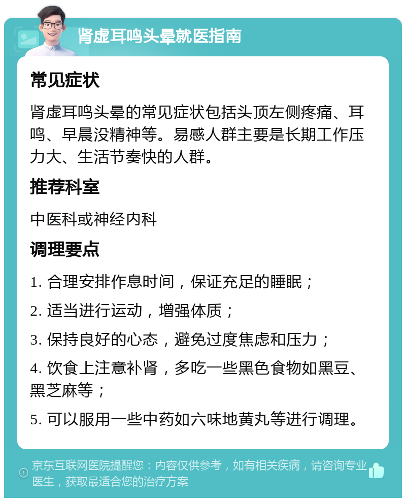 肾虚耳鸣头晕就医指南 常见症状 肾虚耳鸣头晕的常见症状包括头顶左侧疼痛、耳鸣、早晨没精神等。易感人群主要是长期工作压力大、生活节奏快的人群。 推荐科室 中医科或神经内科 调理要点 1. 合理安排作息时间，保证充足的睡眠； 2. 适当进行运动，增强体质； 3. 保持良好的心态，避免过度焦虑和压力； 4. 饮食上注意补肾，多吃一些黑色食物如黑豆、黑芝麻等； 5. 可以服用一些中药如六味地黄丸等进行调理。