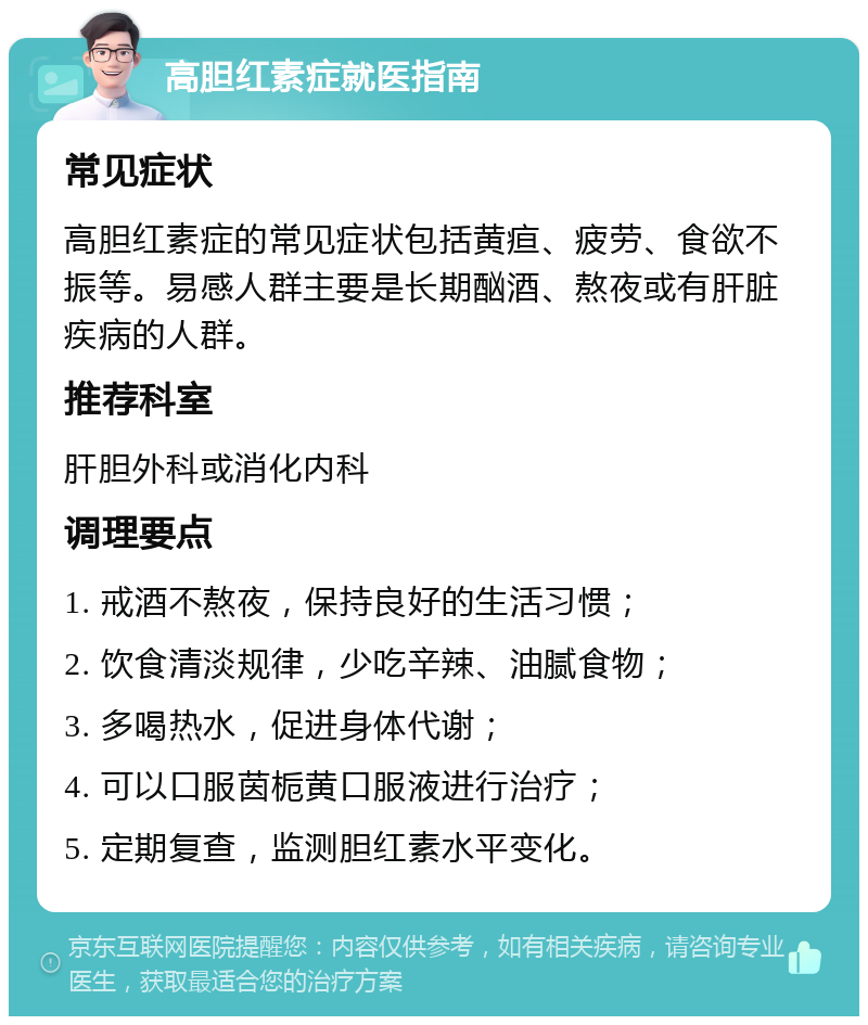 高胆红素症就医指南 常见症状 高胆红素症的常见症状包括黄疸、疲劳、食欲不振等。易感人群主要是长期酗酒、熬夜或有肝脏疾病的人群。 推荐科室 肝胆外科或消化内科 调理要点 1. 戒酒不熬夜，保持良好的生活习惯； 2. 饮食清淡规律，少吃辛辣、油腻食物； 3. 多喝热水，促进身体代谢； 4. 可以口服茵栀黄口服液进行治疗； 5. 定期复查，监测胆红素水平变化。