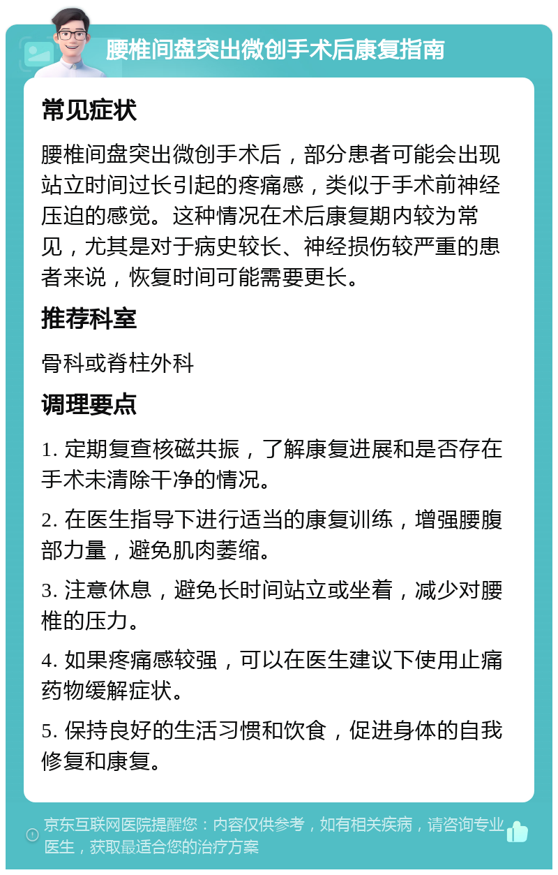 腰椎间盘突出微创手术后康复指南 常见症状 腰椎间盘突出微创手术后，部分患者可能会出现站立时间过长引起的疼痛感，类似于手术前神经压迫的感觉。这种情况在术后康复期内较为常见，尤其是对于病史较长、神经损伤较严重的患者来说，恢复时间可能需要更长。 推荐科室 骨科或脊柱外科 调理要点 1. 定期复查核磁共振，了解康复进展和是否存在手术未清除干净的情况。 2. 在医生指导下进行适当的康复训练，增强腰腹部力量，避免肌肉萎缩。 3. 注意休息，避免长时间站立或坐着，减少对腰椎的压力。 4. 如果疼痛感较强，可以在医生建议下使用止痛药物缓解症状。 5. 保持良好的生活习惯和饮食，促进身体的自我修复和康复。