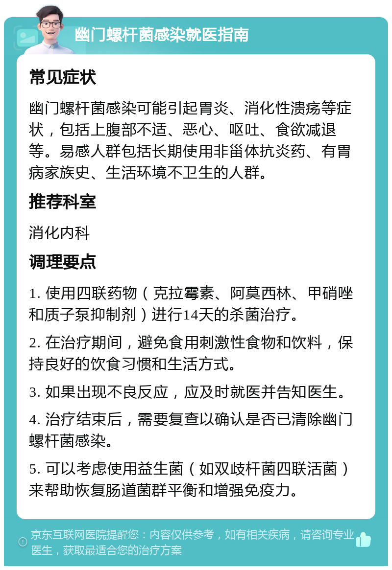 幽门螺杆菌感染就医指南 常见症状 幽门螺杆菌感染可能引起胃炎、消化性溃疡等症状，包括上腹部不适、恶心、呕吐、食欲减退等。易感人群包括长期使用非甾体抗炎药、有胃病家族史、生活环境不卫生的人群。 推荐科室 消化内科 调理要点 1. 使用四联药物（克拉霉素、阿莫西林、甲硝唑和质子泵抑制剂）进行14天的杀菌治疗。 2. 在治疗期间，避免食用刺激性食物和饮料，保持良好的饮食习惯和生活方式。 3. 如果出现不良反应，应及时就医并告知医生。 4. 治疗结束后，需要复查以确认是否已清除幽门螺杆菌感染。 5. 可以考虑使用益生菌（如双歧杆菌四联活菌）来帮助恢复肠道菌群平衡和增强免疫力。