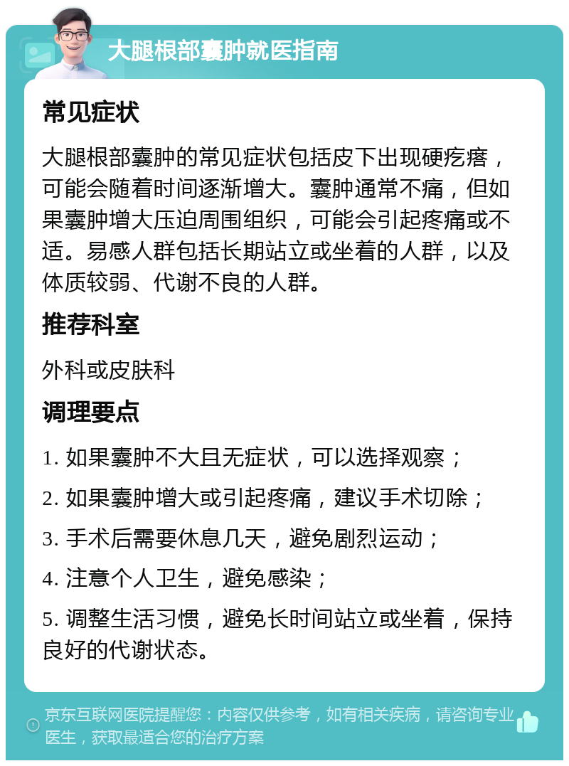 大腿根部囊肿就医指南 常见症状 大腿根部囊肿的常见症状包括皮下出现硬疙瘩，可能会随着时间逐渐增大。囊肿通常不痛，但如果囊肿增大压迫周围组织，可能会引起疼痛或不适。易感人群包括长期站立或坐着的人群，以及体质较弱、代谢不良的人群。 推荐科室 外科或皮肤科 调理要点 1. 如果囊肿不大且无症状，可以选择观察； 2. 如果囊肿增大或引起疼痛，建议手术切除； 3. 手术后需要休息几天，避免剧烈运动； 4. 注意个人卫生，避免感染； 5. 调整生活习惯，避免长时间站立或坐着，保持良好的代谢状态。