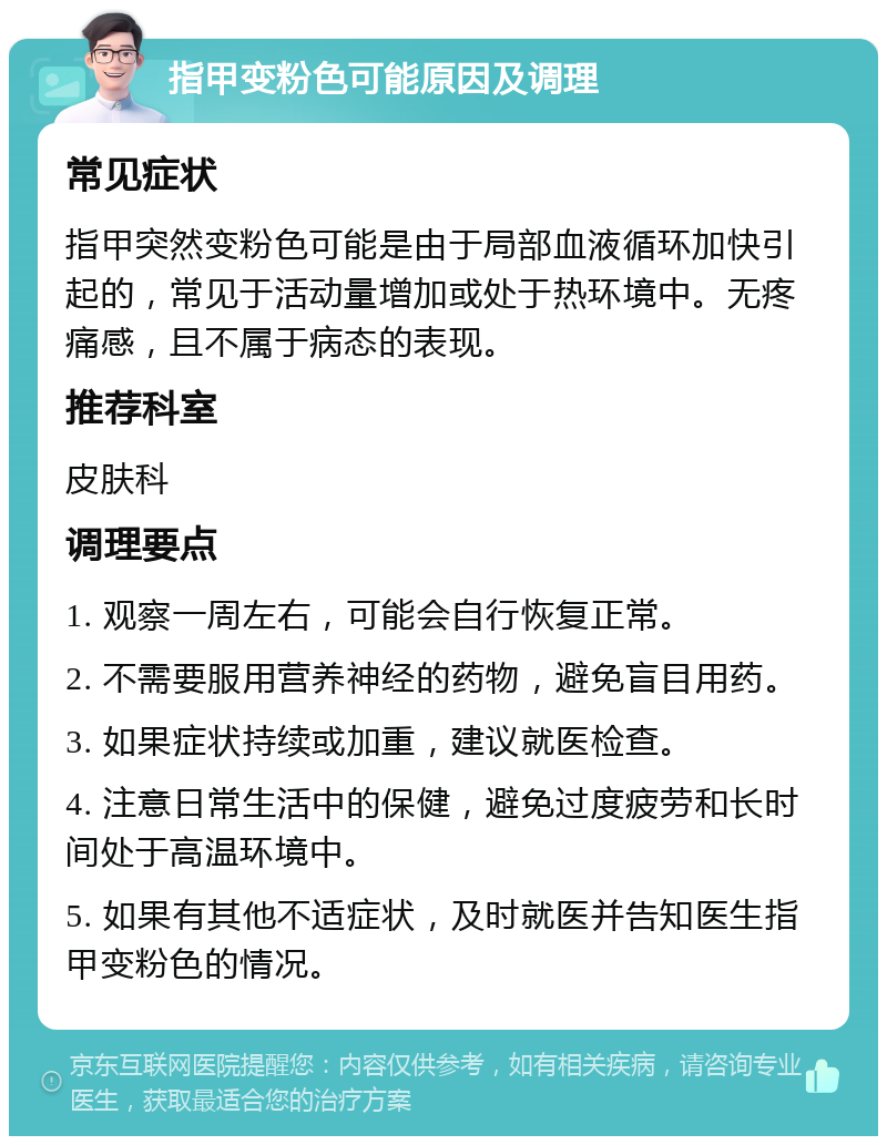 指甲变粉色可能原因及调理 常见症状 指甲突然变粉色可能是由于局部血液循环加快引起的，常见于活动量增加或处于热环境中。无疼痛感，且不属于病态的表现。 推荐科室 皮肤科 调理要点 1. 观察一周左右，可能会自行恢复正常。 2. 不需要服用营养神经的药物，避免盲目用药。 3. 如果症状持续或加重，建议就医检查。 4. 注意日常生活中的保健，避免过度疲劳和长时间处于高温环境中。 5. 如果有其他不适症状，及时就医并告知医生指甲变粉色的情况。