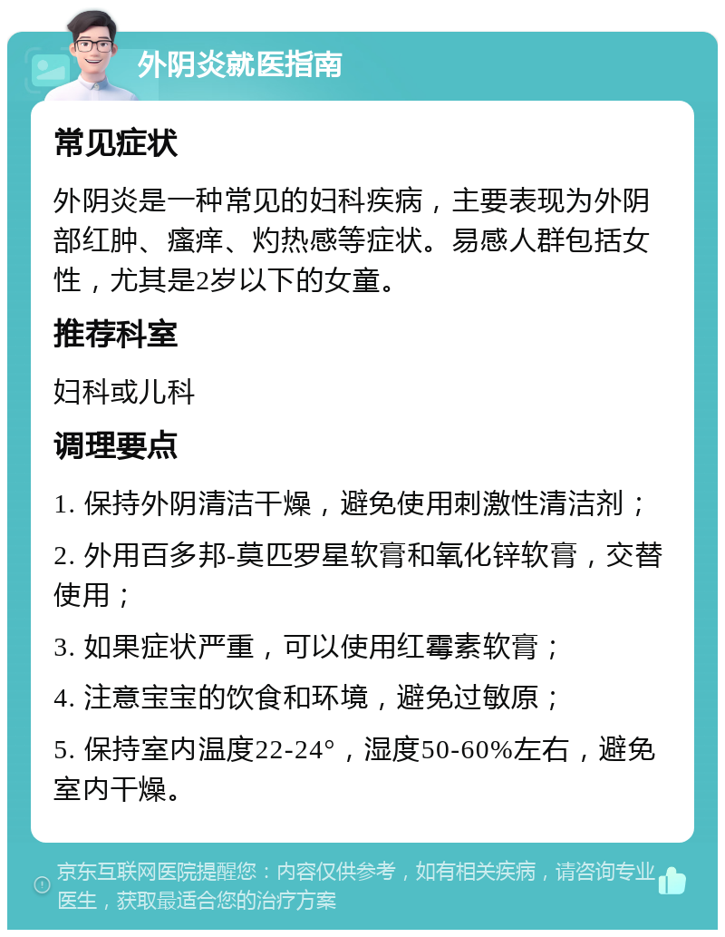 外阴炎就医指南 常见症状 外阴炎是一种常见的妇科疾病，主要表现为外阴部红肿、瘙痒、灼热感等症状。易感人群包括女性，尤其是2岁以下的女童。 推荐科室 妇科或儿科 调理要点 1. 保持外阴清洁干燥，避免使用刺激性清洁剂； 2. 外用百多邦-莫匹罗星软膏和氧化锌软膏，交替使用； 3. 如果症状严重，可以使用红霉素软膏； 4. 注意宝宝的饮食和环境，避免过敏原； 5. 保持室内温度22-24°，湿度50-60%左右，避免室内干燥。