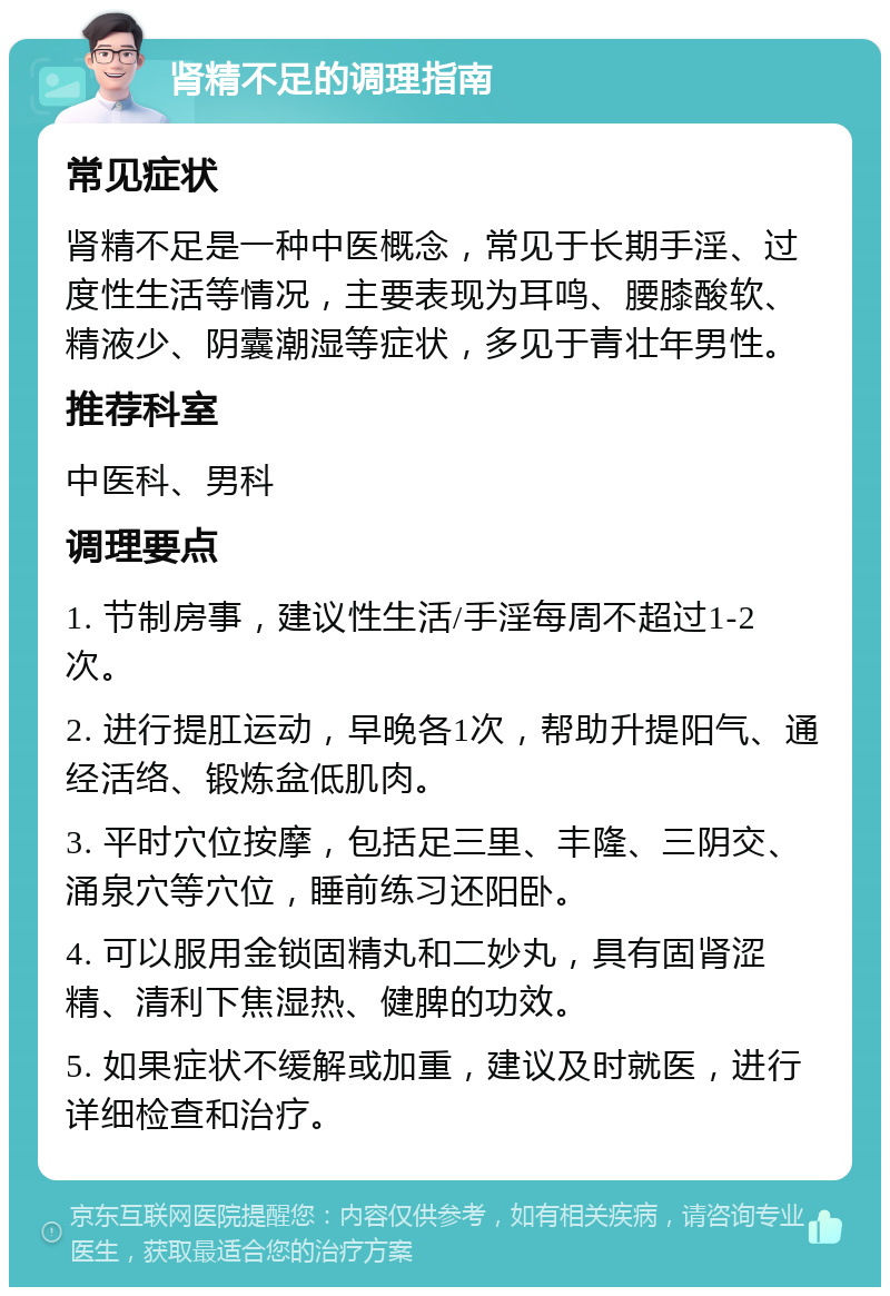 肾精不足的调理指南 常见症状 肾精不足是一种中医概念，常见于长期手淫、过度性生活等情况，主要表现为耳鸣、腰膝酸软、精液少、阴囊潮湿等症状，多见于青壮年男性。 推荐科室 中医科、男科 调理要点 1. 节制房事，建议性生活/手淫每周不超过1-2次。 2. 进行提肛运动，早晚各1次，帮助升提阳气、通经活络、锻炼盆低肌肉。 3. 平时穴位按摩，包括足三里、丰隆、三阴交、涌泉穴等穴位，睡前练习还阳卧。 4. 可以服用金锁固精丸和二妙丸，具有固肾涩精、清利下焦湿热、健脾的功效。 5. 如果症状不缓解或加重，建议及时就医，进行详细检查和治疗。