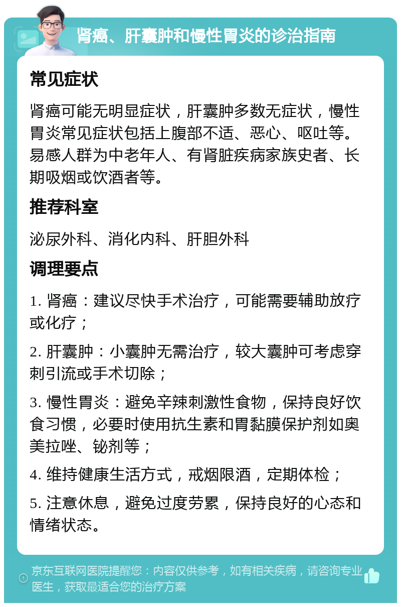 肾癌、肝囊肿和慢性胃炎的诊治指南 常见症状 肾癌可能无明显症状，肝囊肿多数无症状，慢性胃炎常见症状包括上腹部不适、恶心、呕吐等。易感人群为中老年人、有肾脏疾病家族史者、长期吸烟或饮酒者等。 推荐科室 泌尿外科、消化内科、肝胆外科 调理要点 1. 肾癌：建议尽快手术治疗，可能需要辅助放疗或化疗； 2. 肝囊肿：小囊肿无需治疗，较大囊肿可考虑穿刺引流或手术切除； 3. 慢性胃炎：避免辛辣刺激性食物，保持良好饮食习惯，必要时使用抗生素和胃黏膜保护剂如奥美拉唑、铋剂等； 4. 维持健康生活方式，戒烟限酒，定期体检； 5. 注意休息，避免过度劳累，保持良好的心态和情绪状态。