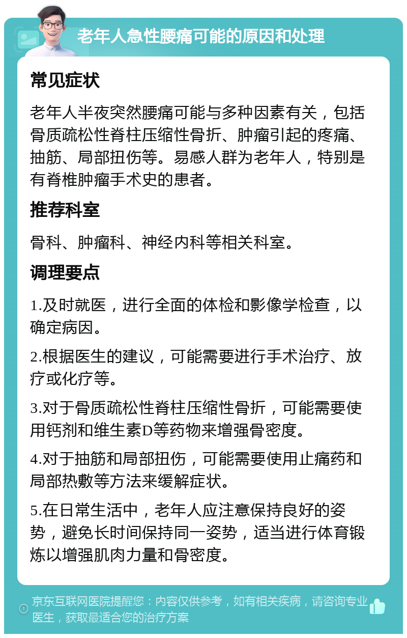 老年人急性腰痛可能的原因和处理 常见症状 老年人半夜突然腰痛可能与多种因素有关，包括骨质疏松性脊柱压缩性骨折、肿瘤引起的疼痛、抽筋、局部扭伤等。易感人群为老年人，特别是有脊椎肿瘤手术史的患者。 推荐科室 骨科、肿瘤科、神经内科等相关科室。 调理要点 1.及时就医，进行全面的体检和影像学检查，以确定病因。 2.根据医生的建议，可能需要进行手术治疗、放疗或化疗等。 3.对于骨质疏松性脊柱压缩性骨折，可能需要使用钙剂和维生素D等药物来增强骨密度。 4.对于抽筋和局部扭伤，可能需要使用止痛药和局部热敷等方法来缓解症状。 5.在日常生活中，老年人应注意保持良好的姿势，避免长时间保持同一姿势，适当进行体育锻炼以增强肌肉力量和骨密度。