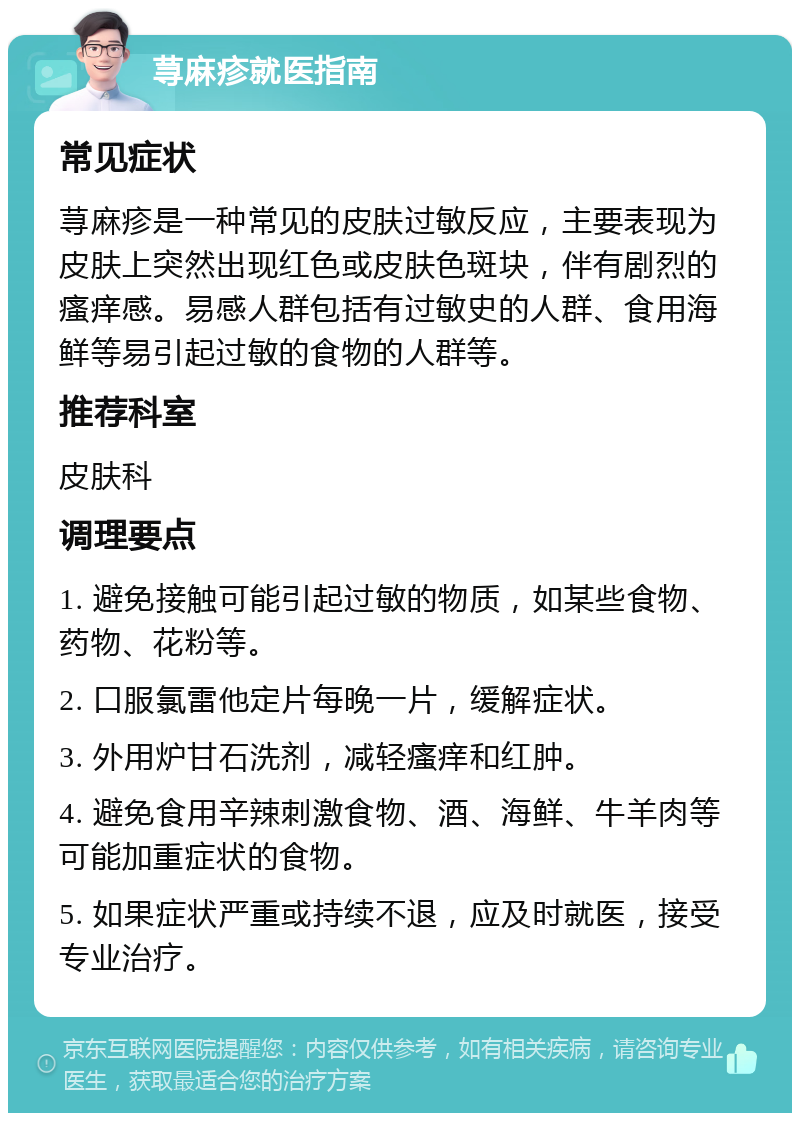 荨麻疹就医指南 常见症状 荨麻疹是一种常见的皮肤过敏反应，主要表现为皮肤上突然出现红色或皮肤色斑块，伴有剧烈的瘙痒感。易感人群包括有过敏史的人群、食用海鲜等易引起过敏的食物的人群等。 推荐科室 皮肤科 调理要点 1. 避免接触可能引起过敏的物质，如某些食物、药物、花粉等。 2. 口服氯雷他定片每晚一片，缓解症状。 3. 外用炉甘石洗剂，减轻瘙痒和红肿。 4. 避免食用辛辣刺激食物、酒、海鲜、牛羊肉等可能加重症状的食物。 5. 如果症状严重或持续不退，应及时就医，接受专业治疗。